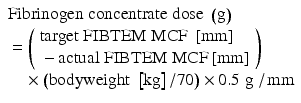 
$$ \begin{array}{l}\mathrm{F}\mathrm{ibrinogen}\;\mathrm{concentrate}\;\mathrm{dose}\;\left(\mathrm{g}\right)\\ {}=\left(\begin{array}{l}\mathrm{target}\;\mathrm{F}\mathrm{IBTEM}\;\mathrm{M}\mathrm{C}\mathrm{F}\;\left[\mathrm{mm}\right]\\ {}-\mathrm{actual}\;\mathrm{F}\mathrm{IBTEM}\;\mathrm{M}\mathrm{C}\mathrm{F}\left[\mathrm{mm}\right]\end{array}\right)\\ {}\kern0.96em \times \left(\mathrm{bodyweight}\;\left[\mathrm{kg}\right]/70\right)\times 0.5\;\mathrm{g}\;/\kern0.1em \mathrm{mm}\end{array} $$
