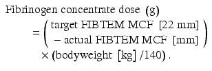 
$$ \begin{array}{l}\mathrm{F}\mathrm{ibrinogen}\;\mathrm{concentrate}\;\mathrm{dose}\;\left(\mathrm{g}\right)\hfill \\ {}\kern2em =\left(\begin{array}{l}\mathrm{target}\;\mathrm{F}\mathrm{IBTEM}\;\mathrm{M}\mathrm{C}\mathrm{F}\;\left[22\;\mathrm{mm}\right]\hfill \\ {}-\mathrm{actual}\;\mathrm{F}\mathrm{IBTEM}\;\mathrm{M}\mathrm{C}\mathrm{F}\;\left[\mathrm{mm}\right]\hfill \end{array}\right)\hfill \\ {}\kern2.84em \times \left(\mathrm{bodyweight}\;\left[\mathrm{kg}\right]/140\right).\hfill \end{array} $$
