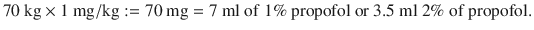 
$$ 70\ \mathrm{kg}\times 1\ \mathrm{mg}/\mathrm{kg}:=70\ \mathrm{mg}=7\ \mathrm{ml}\ \mathrm{of}\ 1\%\ \mathrm{propofol}\ \mathrm{or}\ 3.5\ \mathrm{ml}\ 2\%\ \mathrm{of}\ \mathrm{propofol}. $$
