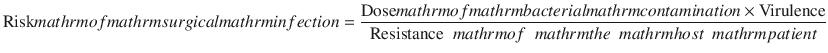 
$$ \mathrm{Risk}\\mathrm{of}\\mathrm{surgical}\\mathrm{infection}=\frac{\mathrm{Dose}\\mathrm{of}\\mathrm{bacterial}\\mathrm{contamination}\times \mathrm{Virulence}}{\mathrm{Resistance}\\mathrm{of}\\mathrm{the}\\mathrm{host}\\mathrm{patient}} $$
